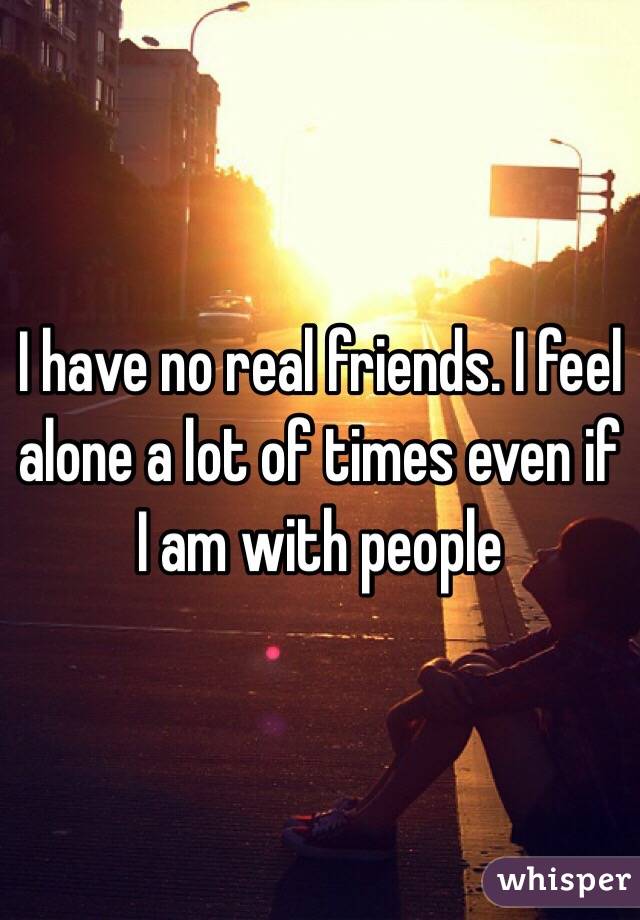 I have no real friends. I feel alone a lot of times even if I am with people 