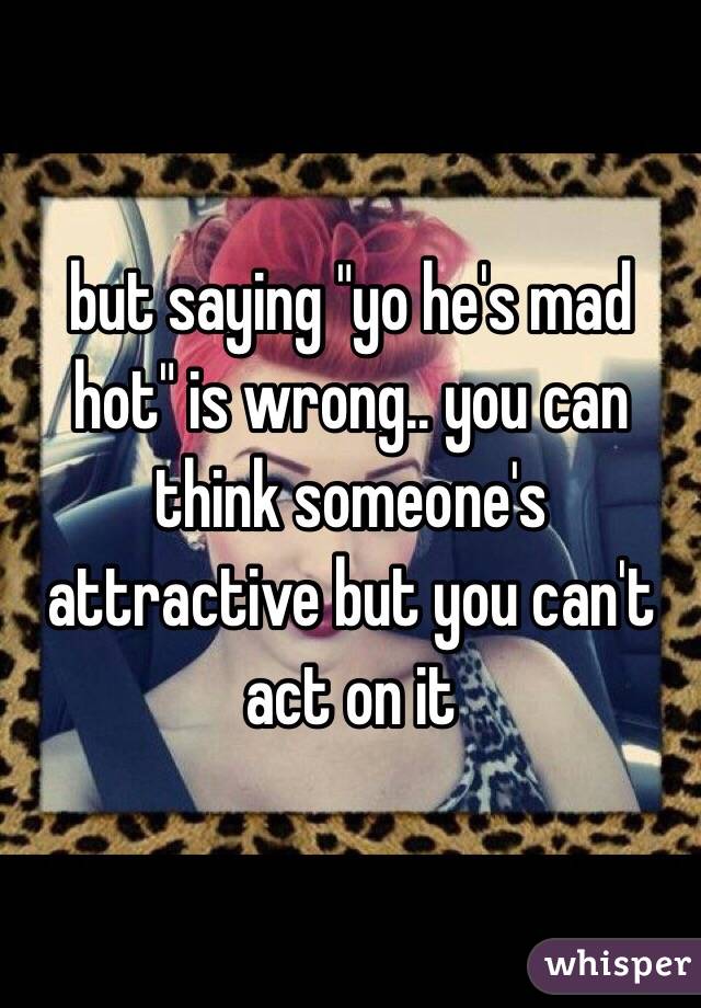 but saying "yo he's mad hot" is wrong.. you can think someone's attractive but you can't act on it