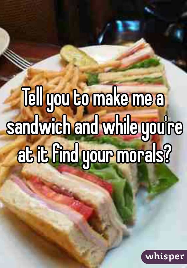 Tell you to make me a sandwich and while you're at it find your morals?