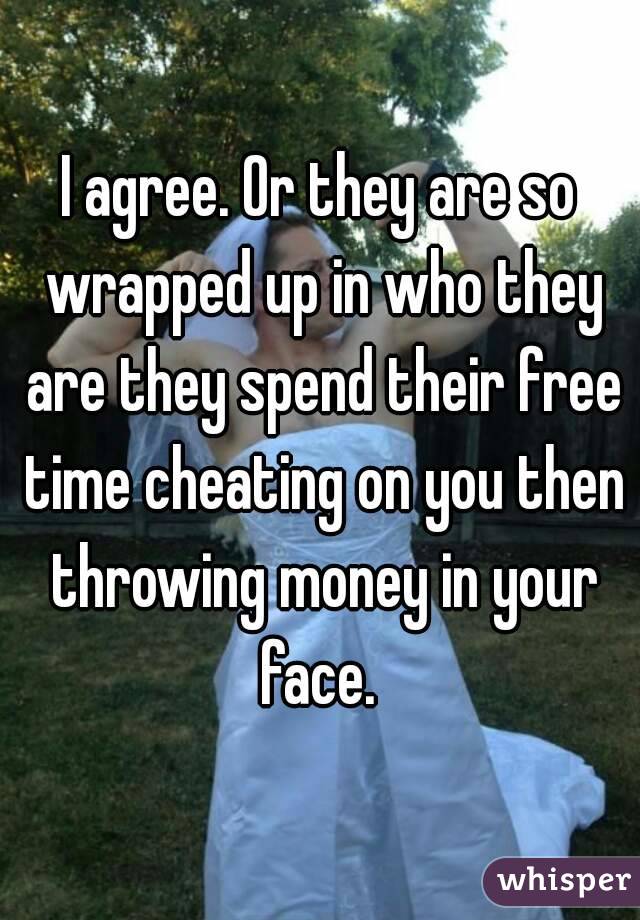 I agree. Or they are so wrapped up in who they are they spend their free time cheating on you then throwing money in your face. 