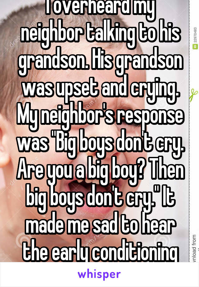 I overheard my neighbor talking to his grandson. His grandson was upset and crying. My neighbor's response was "Big boys don't cry. Are you a big boy? Then big boys don't cry." It made me sad to hear the early conditioning of a boy. 