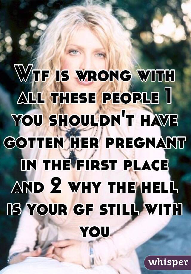 Wtf is wrong with all these people 1  you shouldn't have gotten her pregnant in the first place and 2 why the hell is your gf still with you