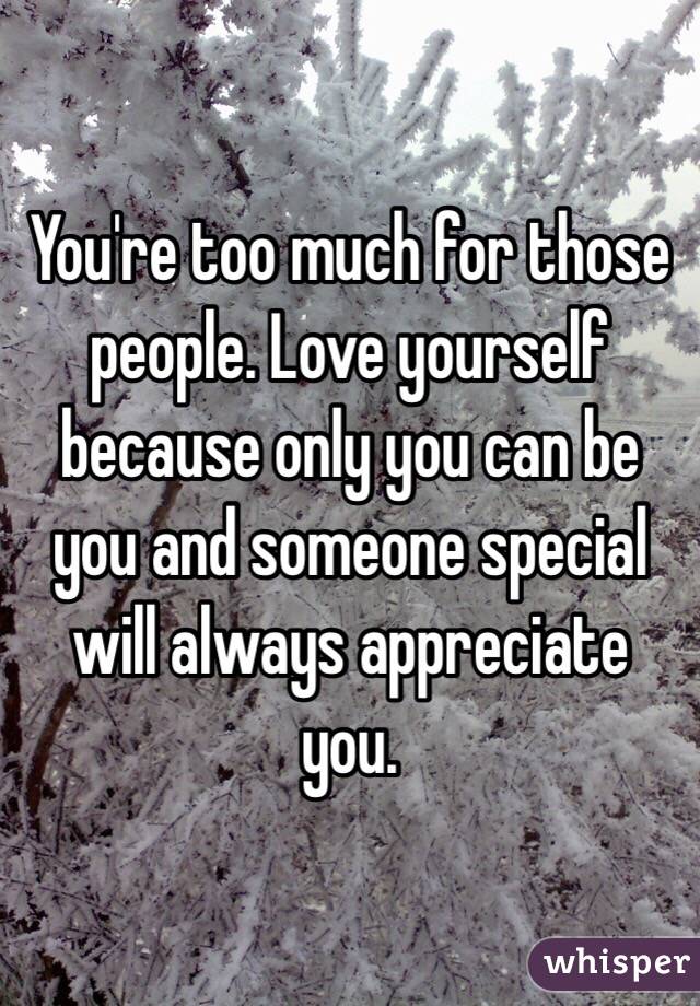 You're too much for those people. Love yourself because only you can be you and someone special will always appreciate you. 