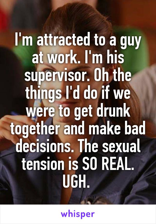 I'm attracted to a guy at work. I'm his supervisor. Oh the things I'd do if we were to get drunk together and make bad decisions. The sexual tension is SO REAL. UGH. 