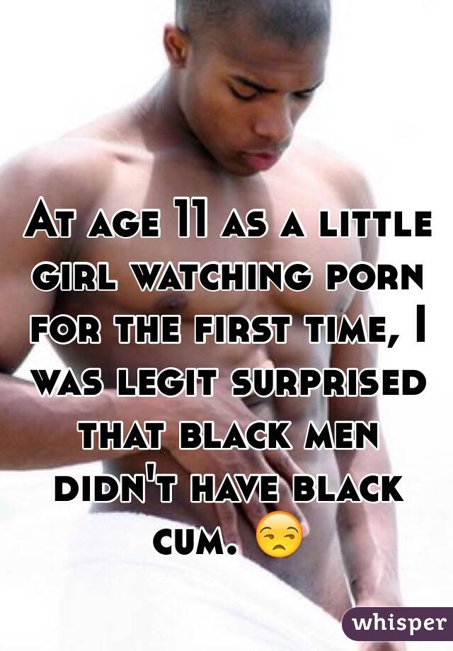 At age 11 as a little girl watching porn for the first time, I was legit surprised that black men didn't have black cum. 😒