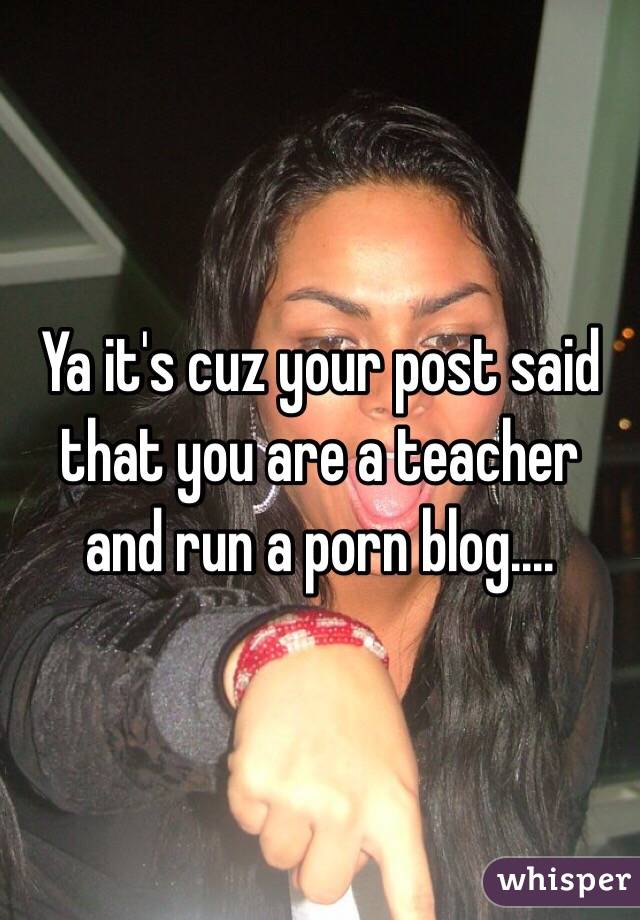 Ya it's cuz your post said that you are a teacher and run a porn blog.... 