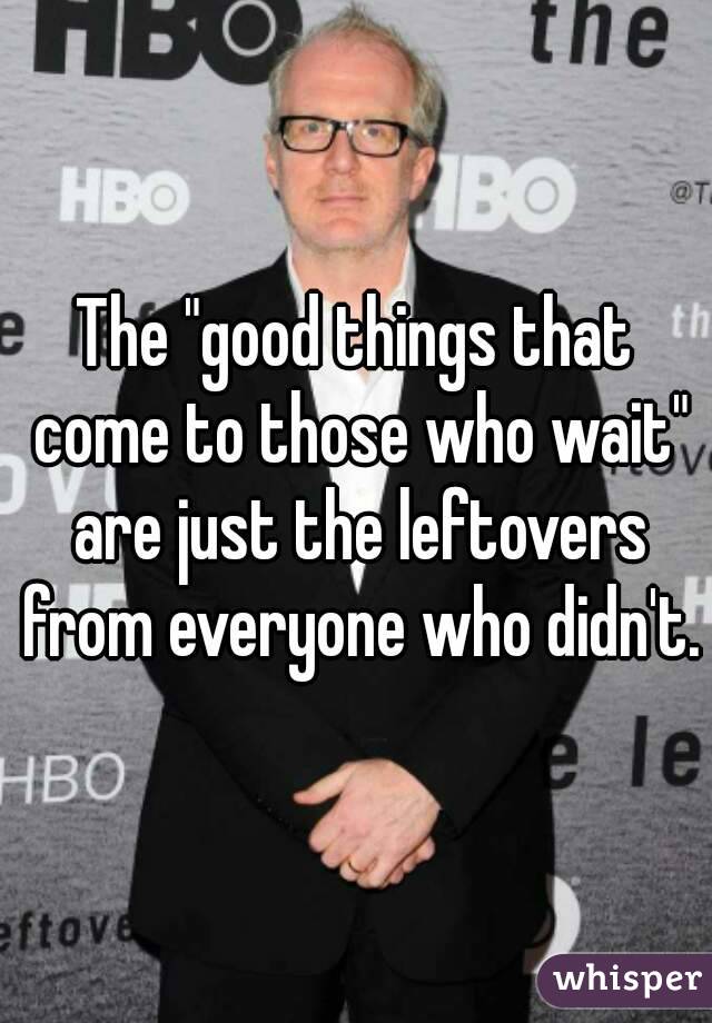 The "good things that come to those who wait" are just the leftovers from everyone who didn't.