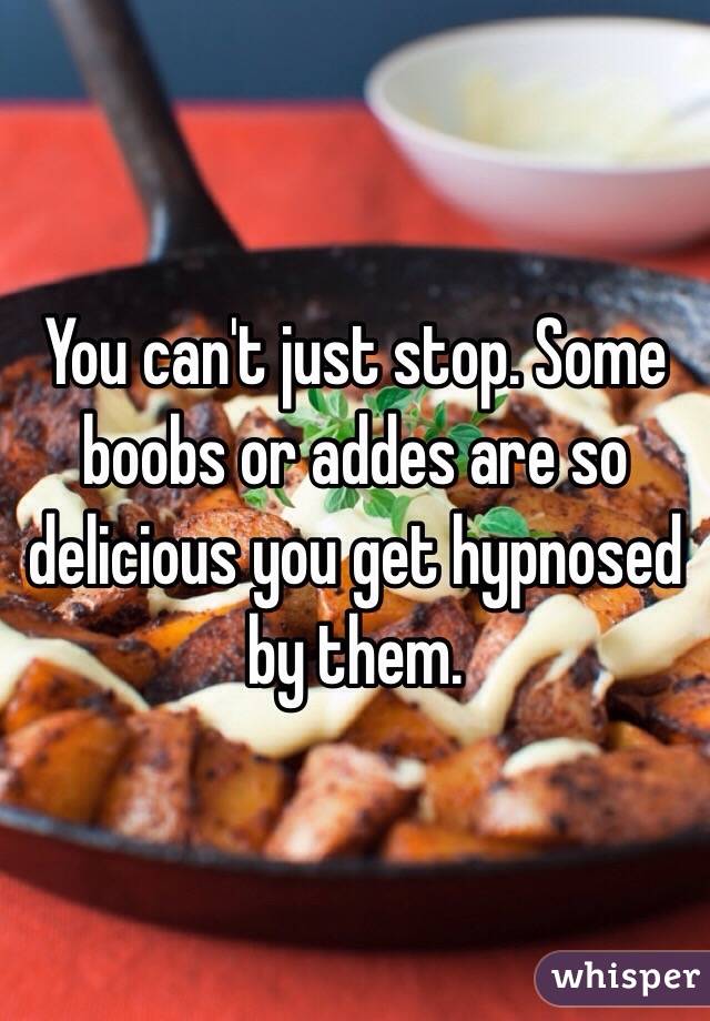 You can't just stop. Some boobs or addes are so delicious you get hypnosed by them.