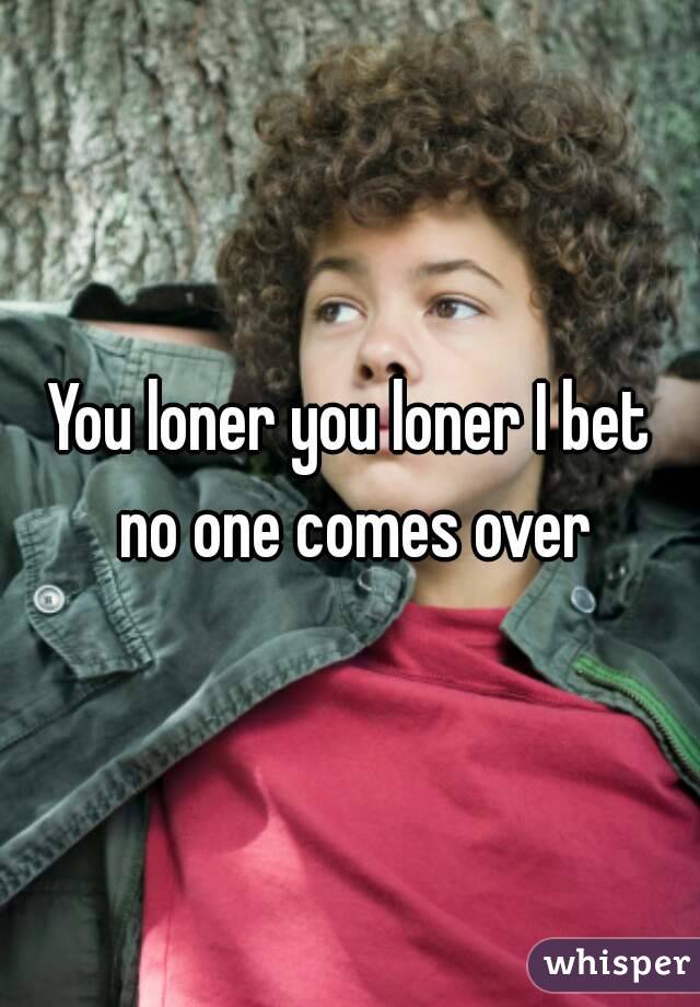 You loner you loner I bet no one comes over