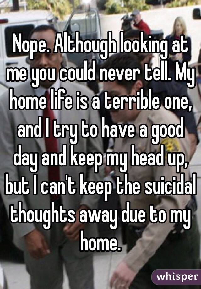 Nope. Although looking at me you could never tell. My home life is a terrible one, and I try to have a good day and keep my head up, but I can't keep the suicidal thoughts away due to my home. 