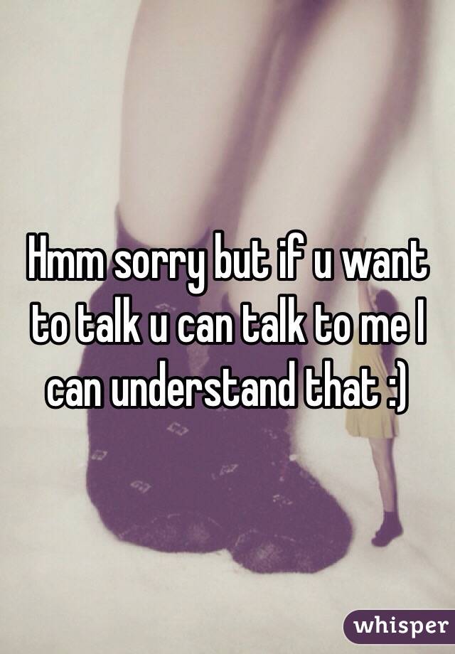 Hmm sorry but if u want to talk u can talk to me I can understand that :) 