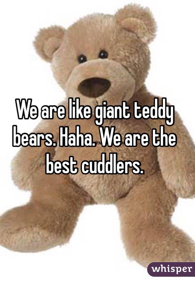 We are like giant teddy bears. Haha. We are the best cuddlers. 