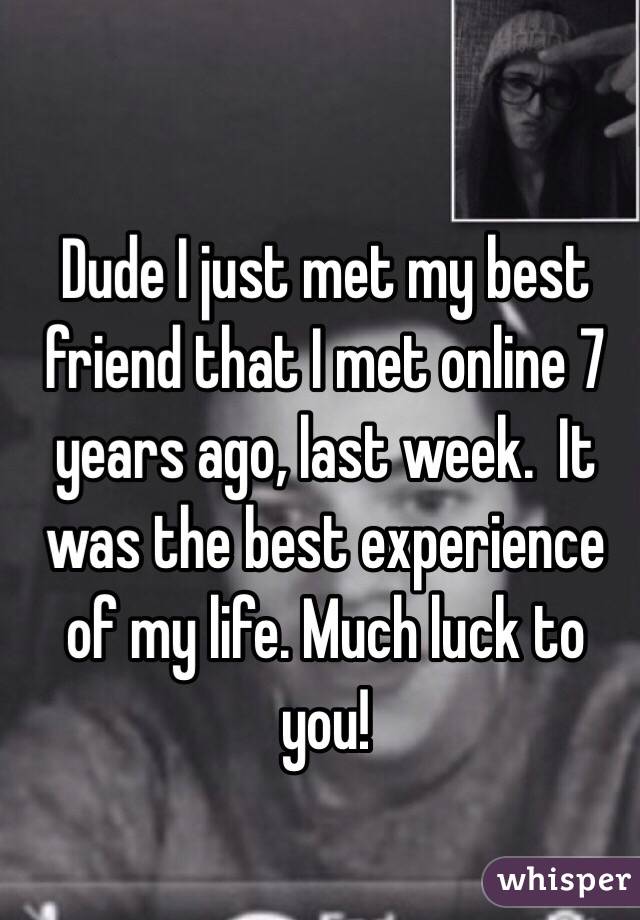 Dude I just met my best friend that I met online 7 years ago, last week.  It was the best experience of my life. Much luck to you! 