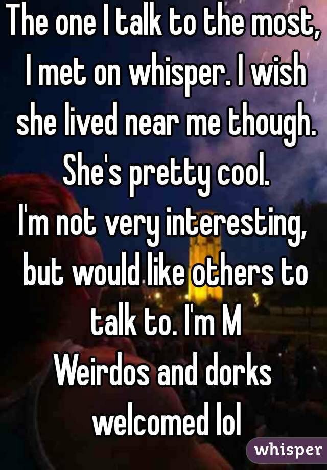 The one I talk to the most, I met on whisper. I wish she lived near me though. She's pretty cool.
I'm not very interesting, but would like others to talk to. I'm M
Weirdos and dorks welcomed lol
