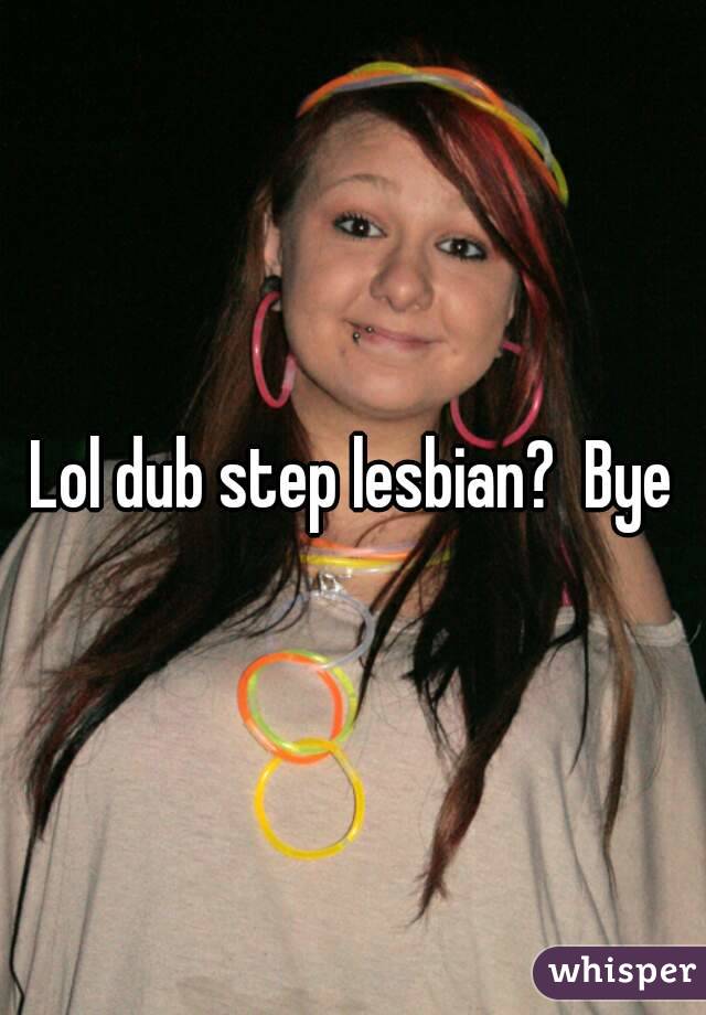 Lol dub step lesbian?  Bye