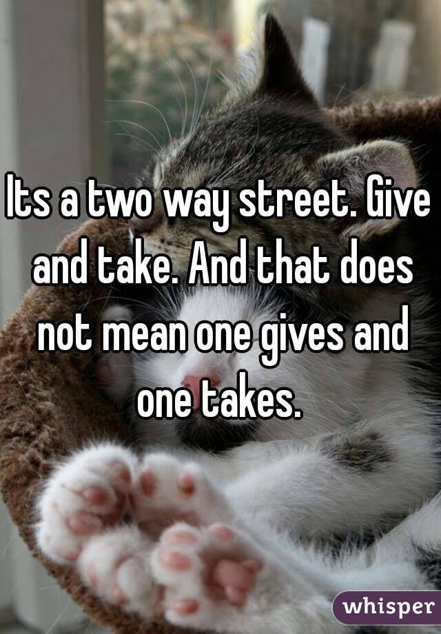 Its a two way street. Give and take. And that does not mean one gives and one takes. 