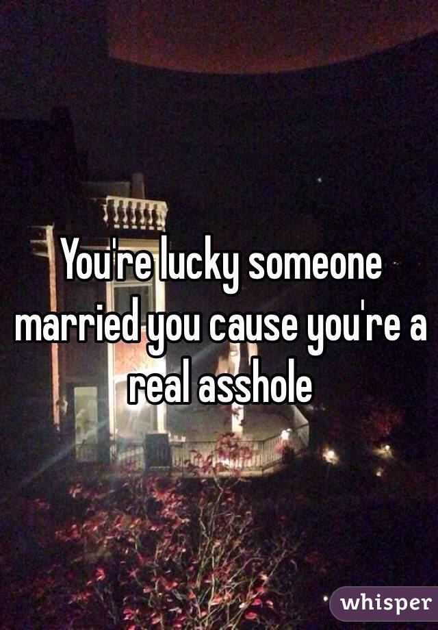 You're lucky someone married you cause you're a real asshole 