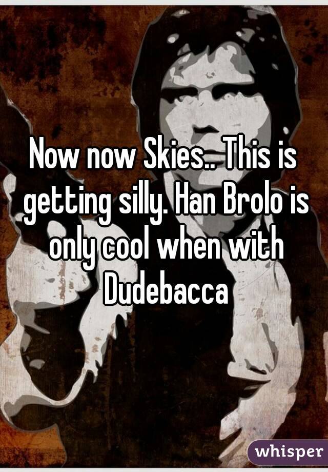 Now now Skies.. This is getting silly. Han Brolo is only cool when with Dudebacca