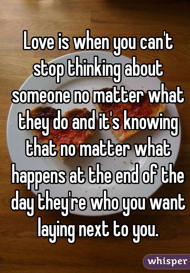 Love is when you can't stop thinking about someone no matter what they do and it's knowing that no matter what happens at the end of the day they're who you want laying next to you.