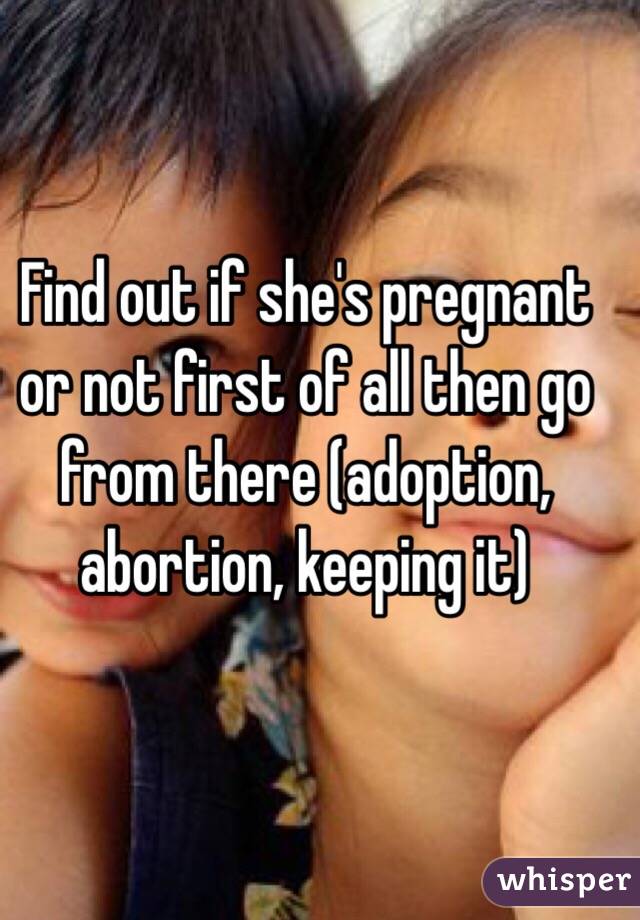 Find out if she's pregnant or not first of all then go from there (adoption, abortion, keeping it)