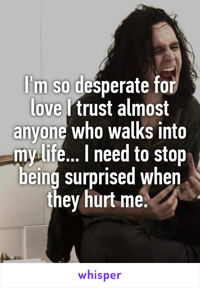 I'm so desperate for love I trust almost anyone who walks into my life... I need to stop being surprised when they hurt me. 