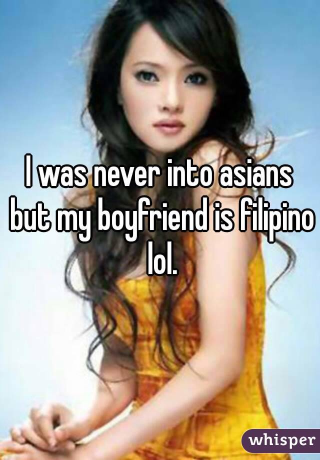 I was never into asians but my boyfriend is filipino lol.