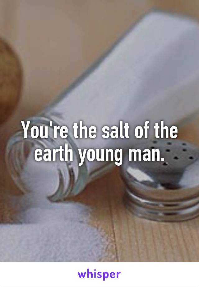 You're the salt of the earth young man.