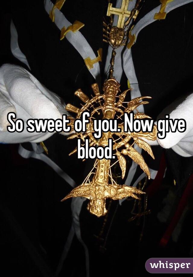 So sweet of you. Now give blood.