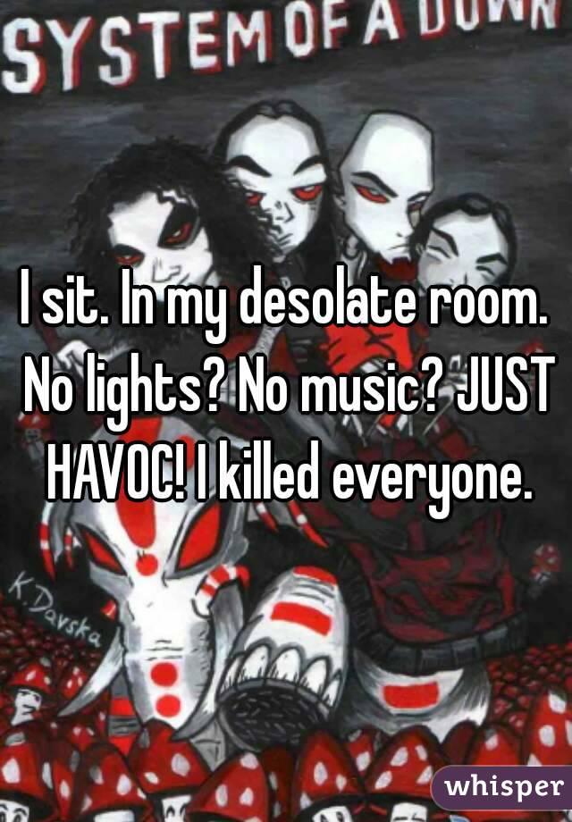I sit. In my desolate room. No lights? No music? JUST HAVOC! I killed everyone.