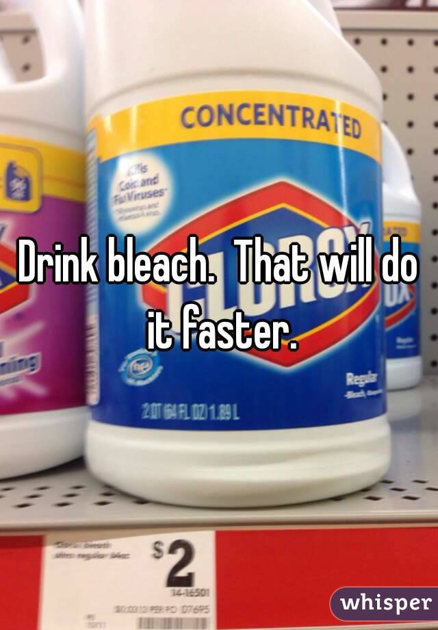 Drink bleach.  That will do it faster.