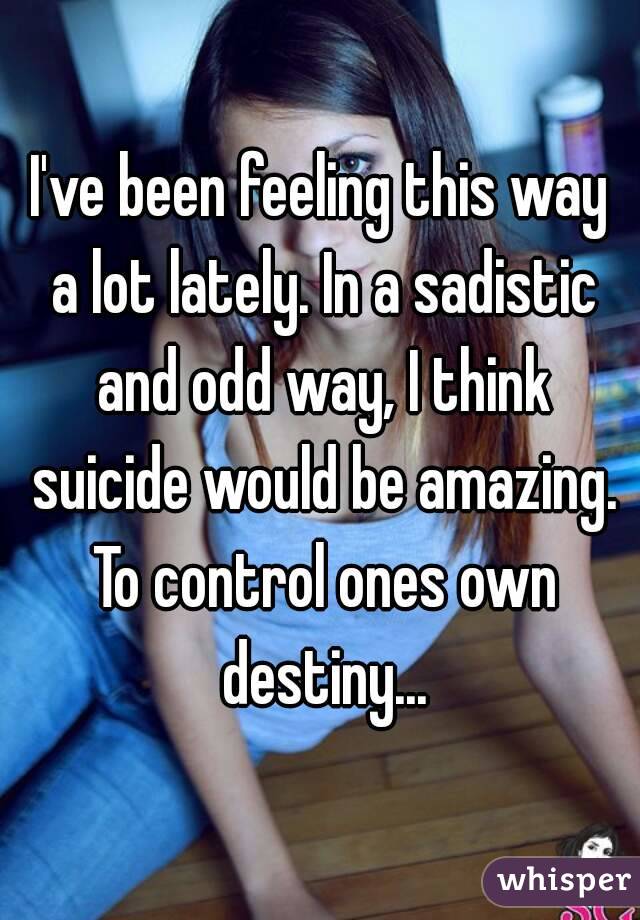 I've been feeling this way a lot lately. In a sadistic and odd way, I think suicide would be amazing. To control ones own destiny...