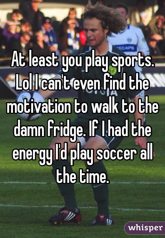 At least you play sports. Lol I can't even find the motivation to walk to the damn fridge. If I had the energy I'd play soccer all the time. 