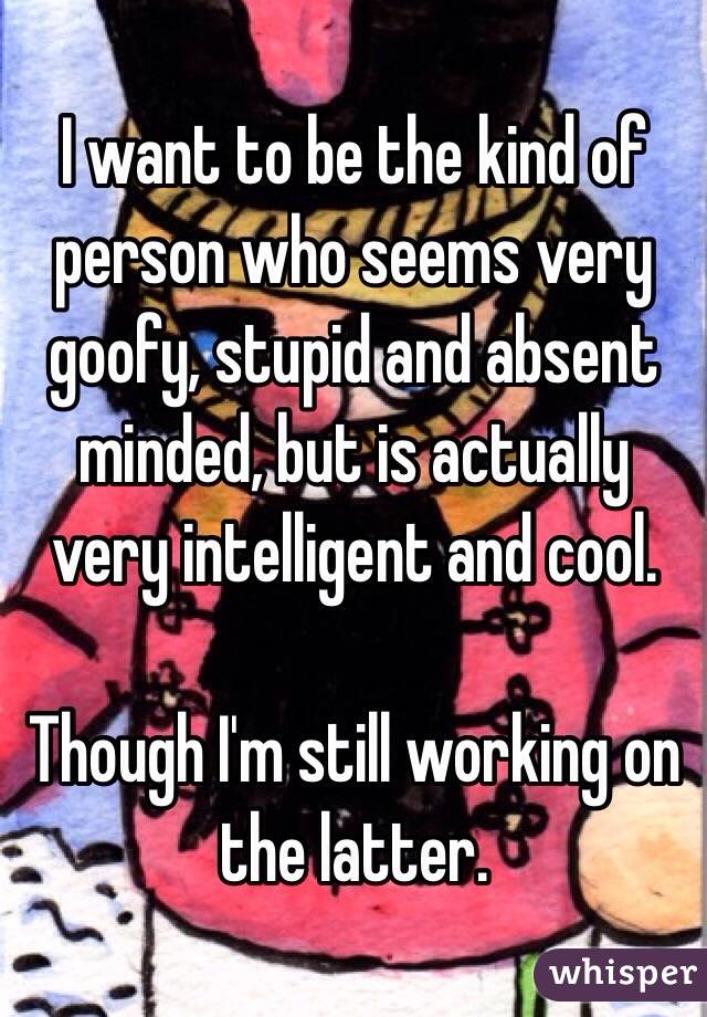 I want to be the kind of person who seems very goofy, stupid and absent minded, but is actually very intelligent and cool.

Though I'm still working on the latter.