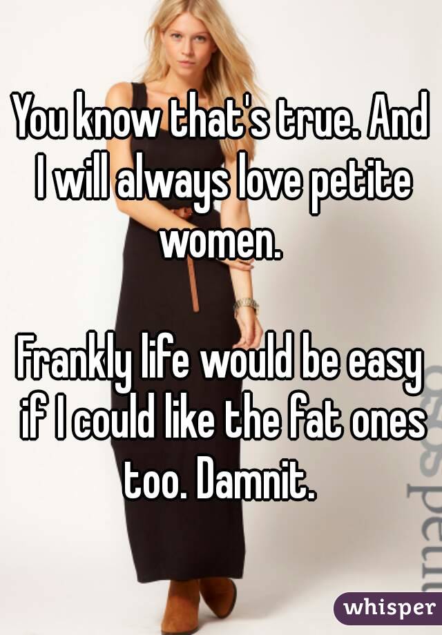 You know that's true. And I will always love petite women. 

Frankly life would be easy if I could like the fat ones too. Damnit. 