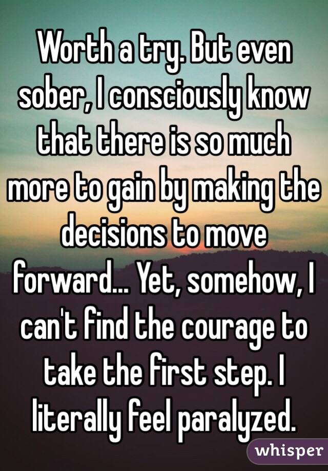 Worth a try. But even sober, I consciously know that there is so much more to gain by making the decisions to move forward... Yet, somehow, I can't find the courage to take the first step. I literally feel paralyzed.  