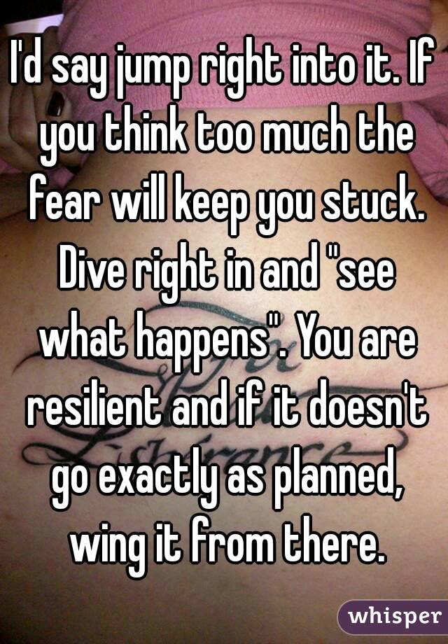 I'd say jump right into it. If you think too much the fear will keep you stuck. Dive right in and "see what happens". You are resilient and if it doesn't go exactly as planned, wing it from there.