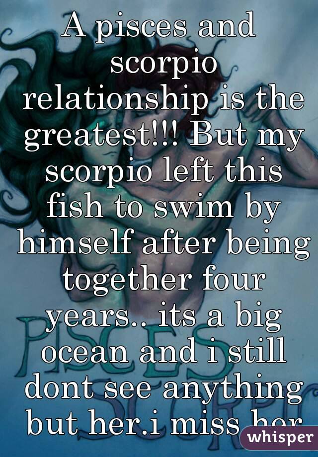 A pisces and scorpio relationship is the greatest!!! But my scorpio left this fish to swim by himself after being together four years.. its a big ocean and i still dont see anything but her.i miss her