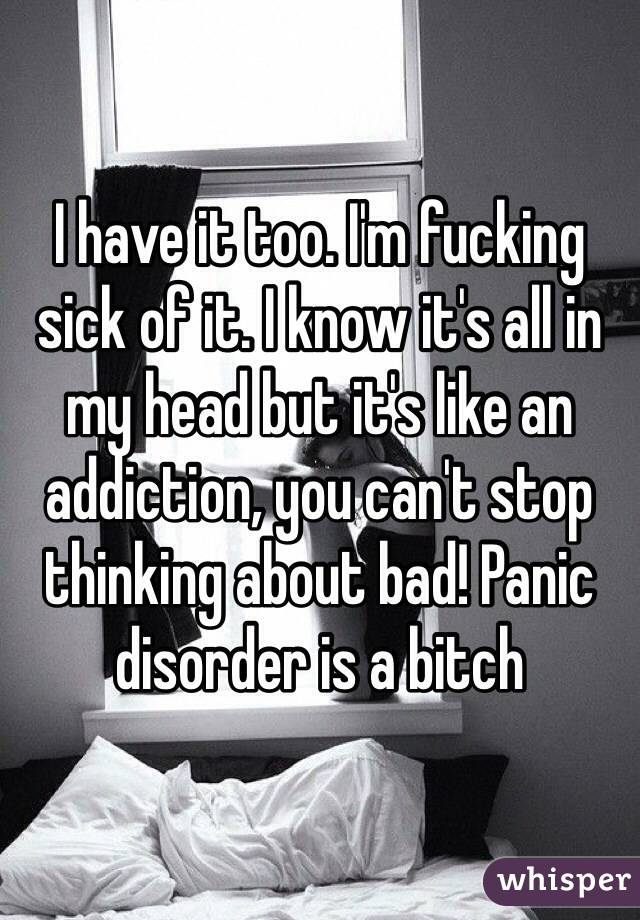 I have it too. I'm fucking sick of it. I know it's all in my head but it's like an addiction, you can't stop thinking about bad! Panic disorder is a bitch
