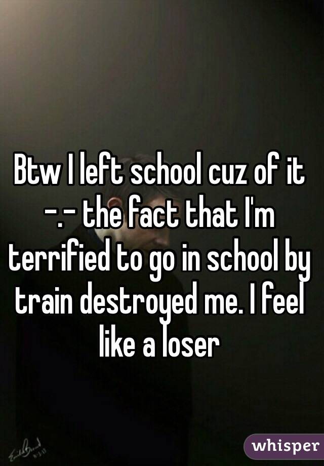 Btw I left school cuz of it -.- the fact that I'm terrified to go in school by train destroyed me. I feel like a loser