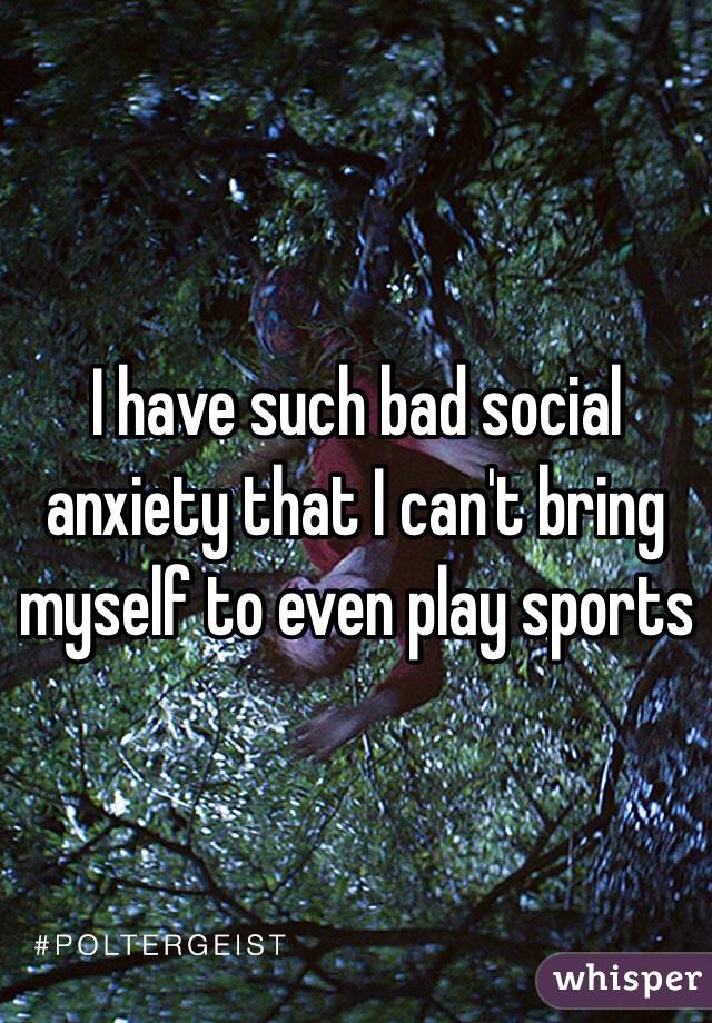 I have such bad social anxiety that I can't bring myself to even play sports