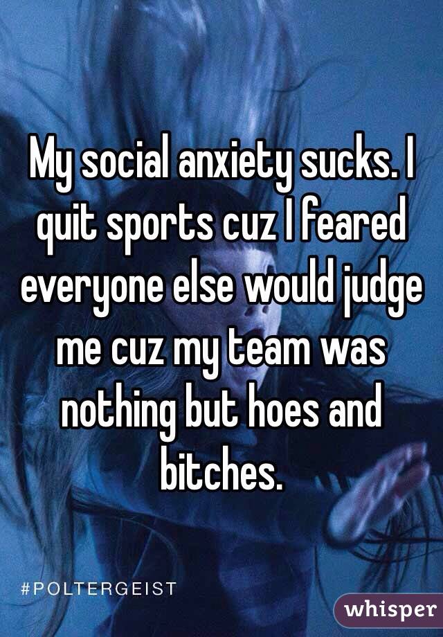 My social anxiety sucks. I quit sports cuz I feared everyone else would judge me cuz my team was nothing but hoes and bitches. 