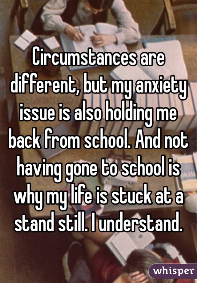 Circumstances are different, but my anxiety issue is also holding me back from school. And not having gone to school is why my life is stuck at a stand still. I understand. 