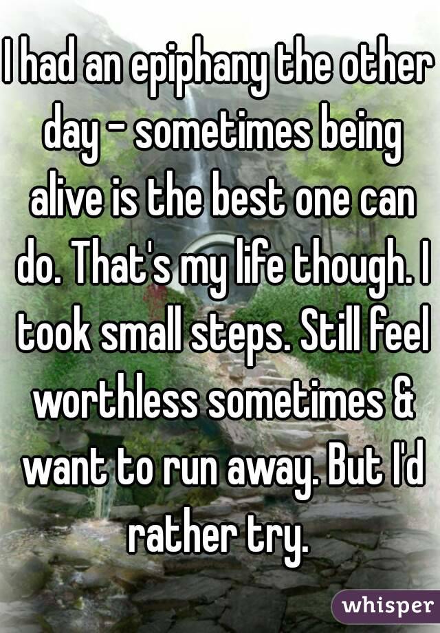 I had an epiphany the other day - sometimes being alive is the best one can do. That's my life though. I took small steps. Still feel worthless sometimes & want to run away. But I'd rather try. 