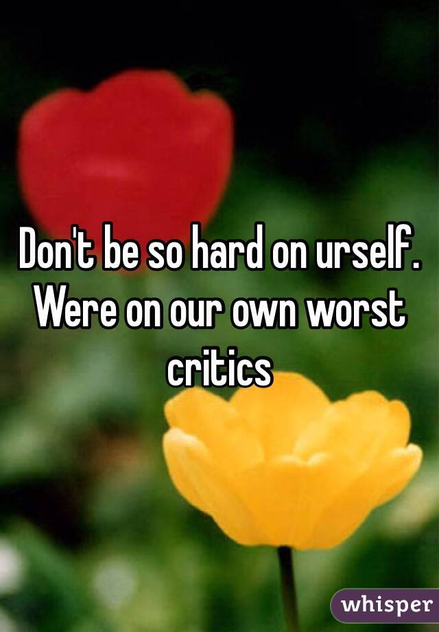 Don't be so hard on urself. Were on our own worst critics