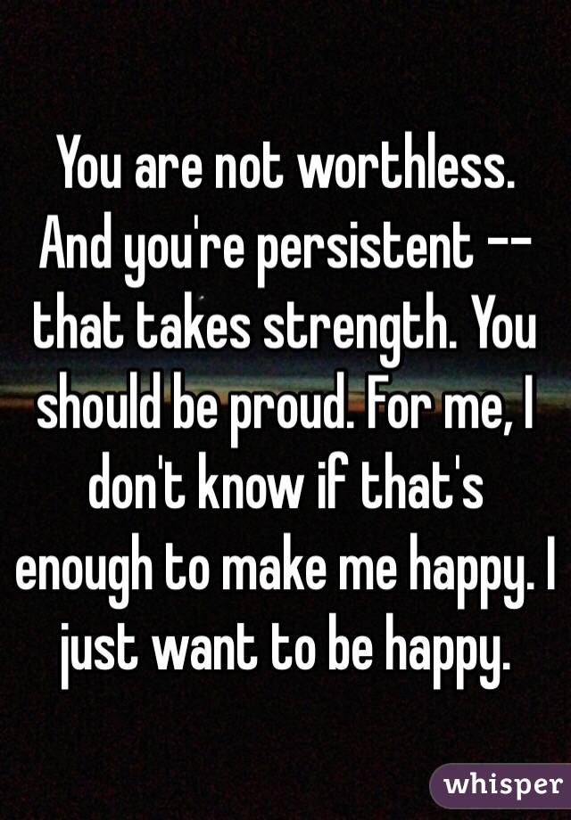 You are not worthless. And you're persistent -- that takes strength. You should be proud. For me, I don't know if that's enough to make me happy. I just want to be happy. 