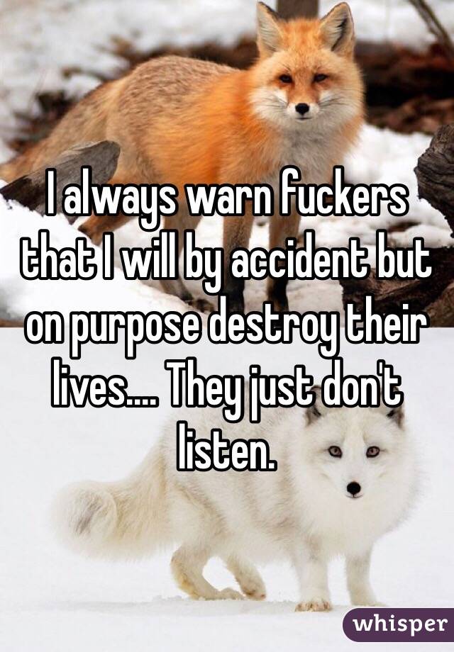 I always warn fuckers that I will by accident but on purpose destroy their lives.... They just don't listen. 