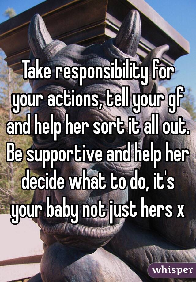 Take responsibility for your actions, tell your gf and help her sort it all out. Be supportive and help her decide what to do, it's your baby not just hers x