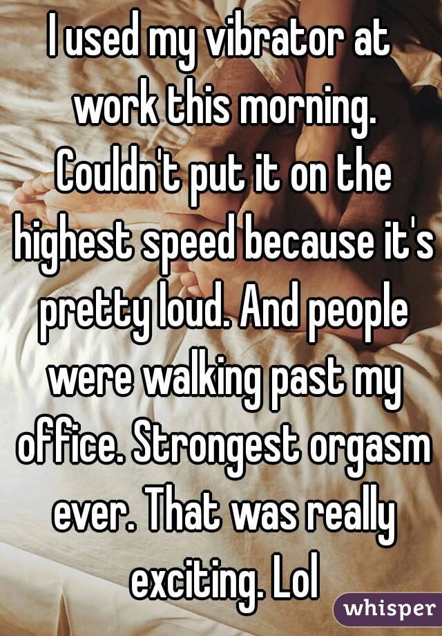 I used my vibrator at work this morning. Couldn't put it on the highest speed because it's pretty loud. And people were walking past my office. Strongest orgasm ever. That was really exciting. Lol
