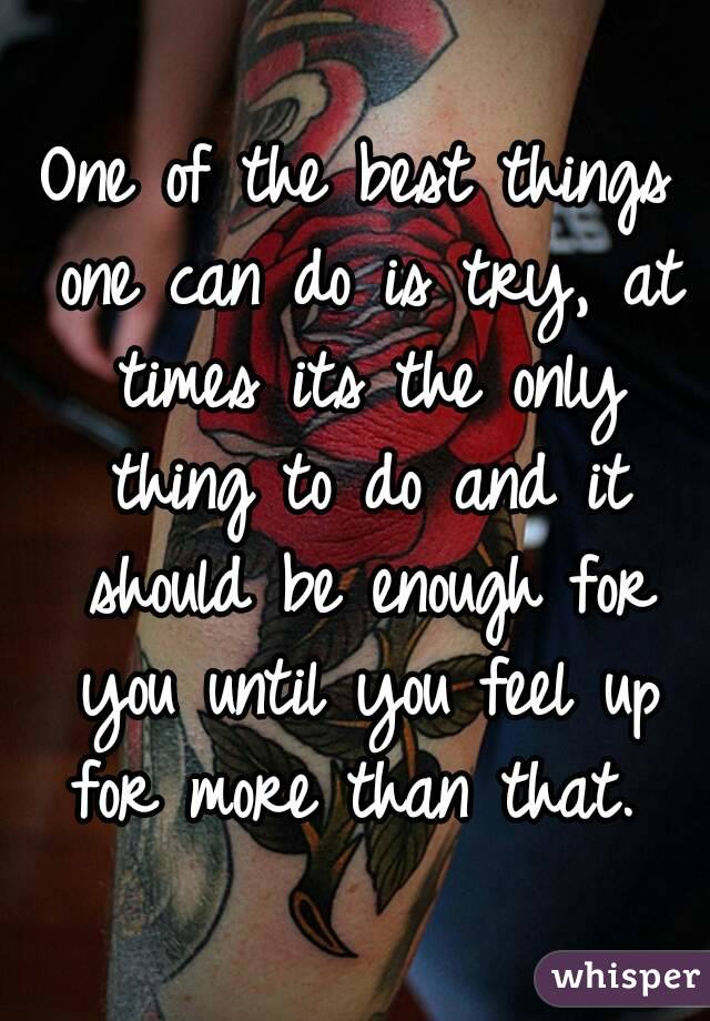 One of the best things one can do is try, at times its the only thing to do and it should be enough for you until you feel up for more than that. 