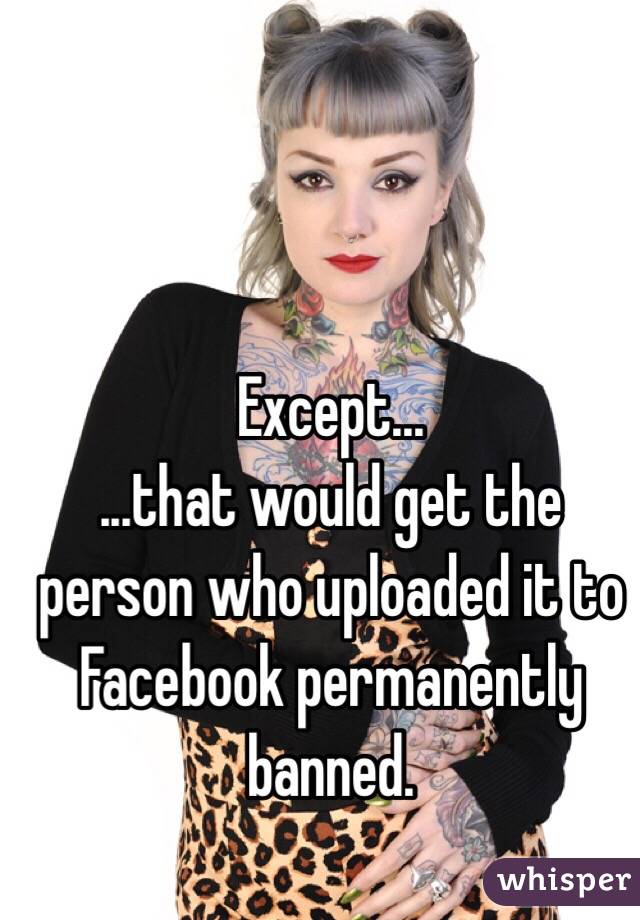 Except...
...that would get the person who uploaded it to Facebook permanently banned. 